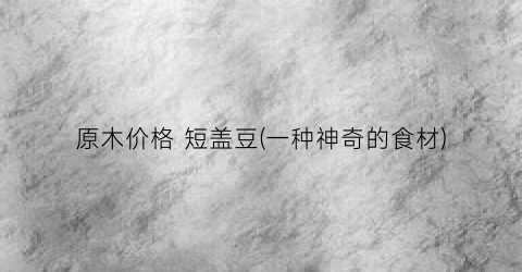 原木价格 短盖豆(一种神奇的食材)
